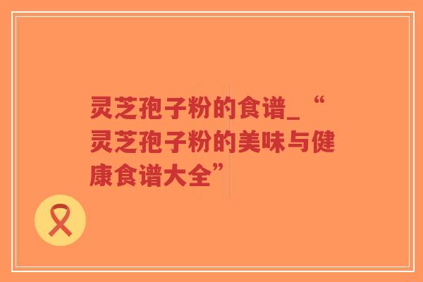 灵芝孢子粉的食谱_“灵芝孢子粉的美味与健康食谱大全”