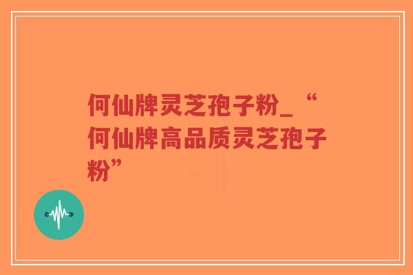 何仙牌灵芝孢子粉_“何仙牌高品质灵芝孢子粉” 何仙牌灵芝孢子粉_“何仙牌高品质灵芝孢子粉”