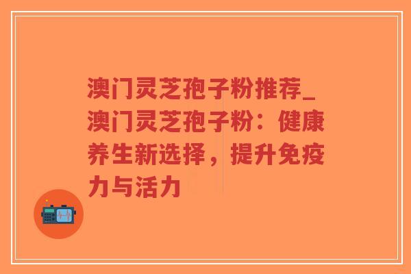 澳门灵芝孢子粉推荐_澳门灵芝孢子粉:健康养生新选择,提升免疫力与活力 澳门灵芝孢子粉推荐_澳门灵芝孢子粉:健康养生新选择,提升免疫力与活力