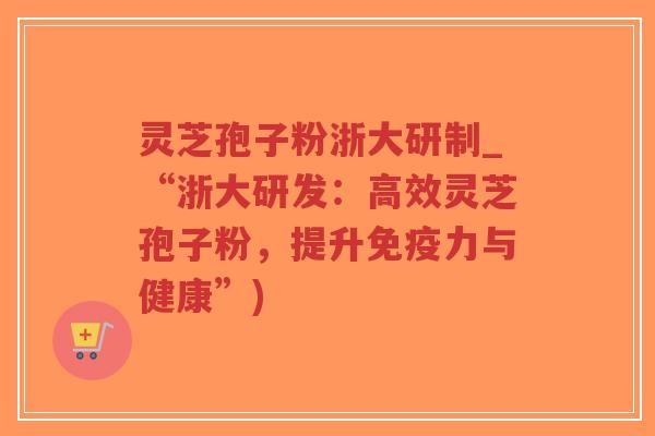 灵芝孢子粉浙大研制_“浙大研发：高效灵芝孢子粉，提升免疫力与健康”)