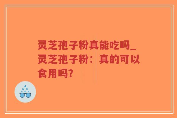 灵芝孢子粉真能吃吗_灵芝孢子粉：真的可以食用吗？