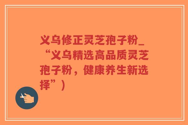 义乌修正灵芝孢子粉_“义乌精选高品质灵芝孢子粉，健康养生新选择”)