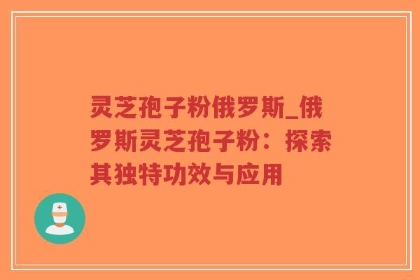 灵芝孢子粉俄罗斯_俄罗斯灵芝孢子粉：探索其独特功效与应用