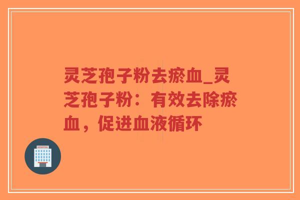 灵芝孢子粉去瘀血_灵芝孢子粉：有效去除瘀血，促进血液循环