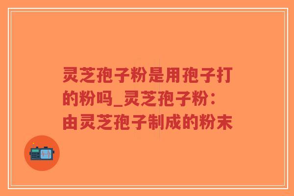 灵芝孢子粉是用孢子打的粉吗_灵芝孢子粉：由灵芝孢子制成的粉末
