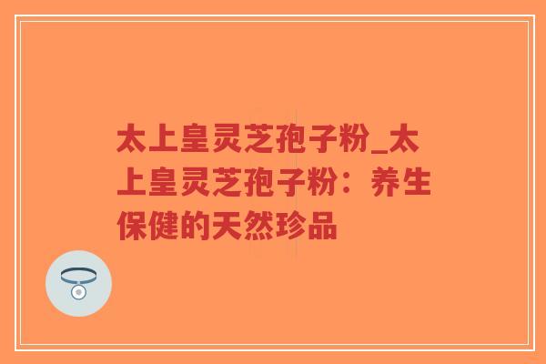 太上皇灵芝孢子粉_太上皇灵芝孢子粉：养生保健的天然珍品