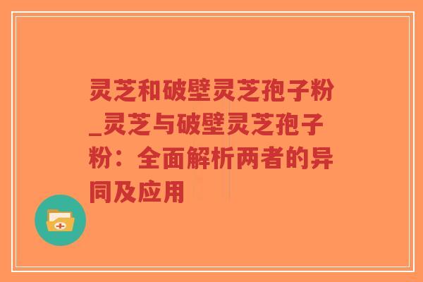 灵芝和破壁灵芝孢子粉_灵芝与破壁灵芝孢子粉：全面解析两者的异同及应用