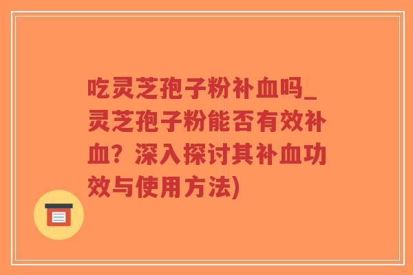 吃灵芝孢子粉补血吗_灵芝孢子粉能否有效补血？深入探讨其补血功效与使用方法)