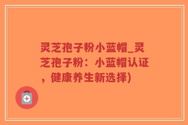 灵芝孢子粉小蓝帽_灵芝孢子粉：小蓝帽认证，健康养生新选择)