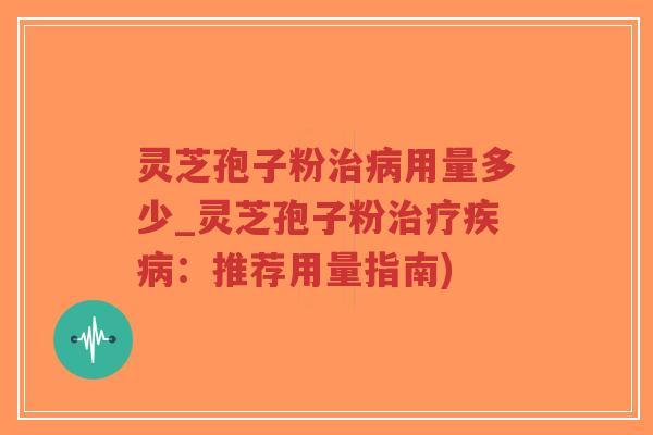 灵芝孢子粉治病用量多少_灵芝孢子粉治疗疾病：推荐用量指南)