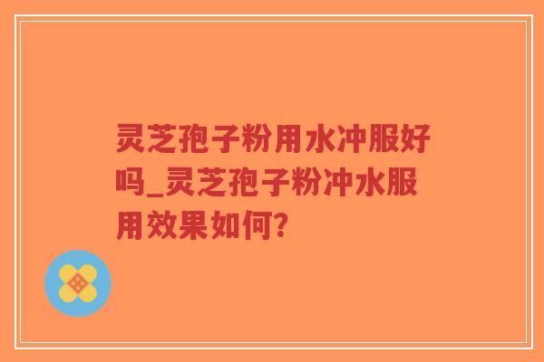 灵芝孢子粉用水冲服好吗_灵芝孢子粉冲水服用效果如何？