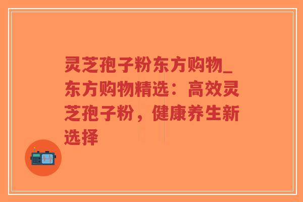 灵芝孢子粉东方购物_东方购物精选：高效灵芝孢子粉，健康养生新选择
