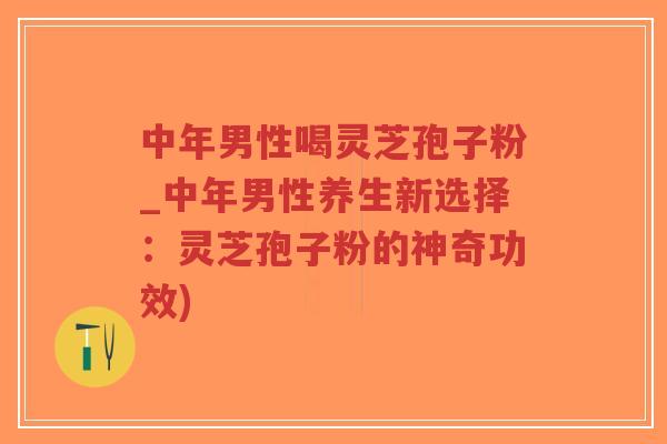 中年男性喝灵芝孢子粉_中年男性养生新选择：灵芝孢子粉的神奇功效)
