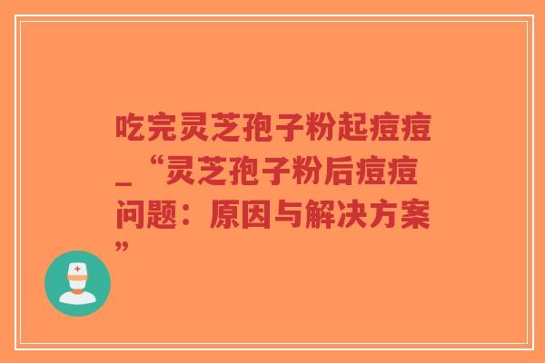 吃完灵芝孢子粉起痘痘_“灵芝孢子粉后痘痘问题:原因与解决方案” 吃完灵芝孢子粉起痘痘_“灵芝孢子粉后痘痘问题:原因与解决方案”