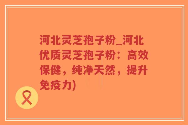 河北灵芝孢子粉_河北优质灵芝孢子粉：高效保健，纯净天然，提升免疫力)