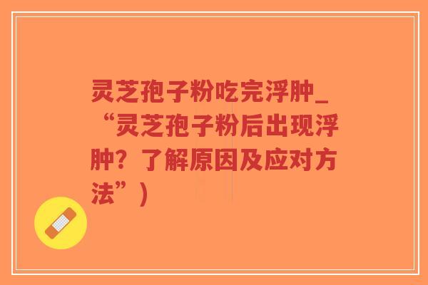 灵芝孢子粉吃完浮肿_“灵芝孢子粉后出现浮肿?了解原因及应对方法”) 灵芝孢子粉吃完浮肿_“灵芝孢子粉后出现浮肿?了解原因及应对方法”)