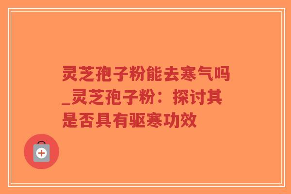 灵芝孢子粉能去寒气吗_灵芝孢子粉：探讨其是否具有驱寒功效