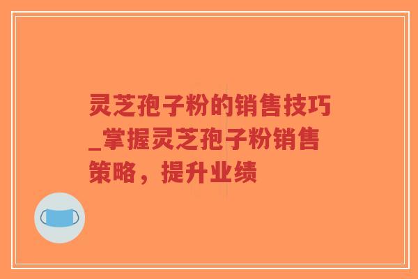 灵芝孢子粉的销售技巧_掌握灵芝孢子粉销售策略,提升业绩 灵芝孢子粉的销售技巧_掌握灵芝孢子粉销售策略,提升业绩