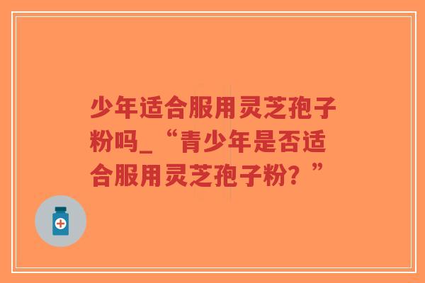 少年适合服用灵芝孢子粉吗_“青少年是否适合服用灵芝孢子粉？”