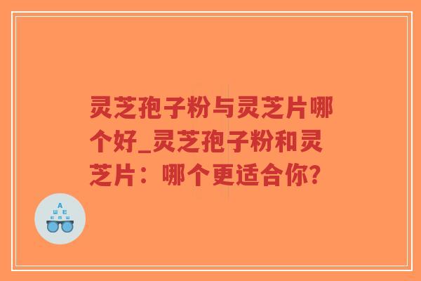 灵芝孢子粉与灵芝片哪个好_灵芝孢子粉和灵芝片：哪个更适合你？