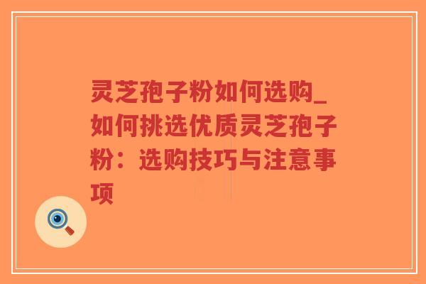灵芝孢子粉如何选购_如何挑选优质灵芝孢子粉：选购技巧与注意事项