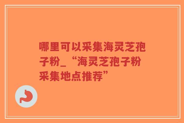 哪里可以采集海灵芝孢子粉_“海灵芝孢子粉采集地点推荐”