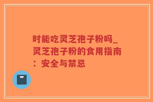 时能吃灵芝孢子粉吗_灵芝孢子粉的食用指南：安全与禁忌