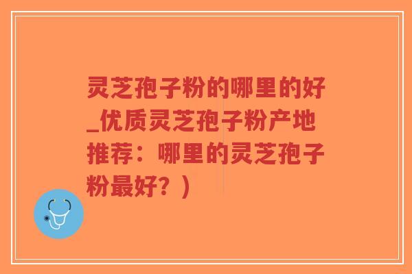 灵芝孢子粉的哪里的好_优质灵芝孢子粉产地推荐：哪里的灵芝孢子粉最好？)