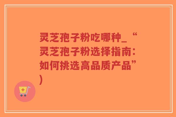 灵芝孢子粉吃哪种_“灵芝孢子粉选择指南:如何挑选高品质产品”) 灵芝孢子粉吃哪种_“灵芝孢子粉选择指南:如何挑选高品质产品”)
