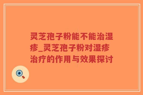 灵芝孢子粉能不能治湿疹_灵芝孢子粉对湿疹治疗的作用与效果探讨