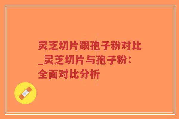 灵芝切片跟孢子粉对比_灵芝切片与孢子粉:全面对比分析