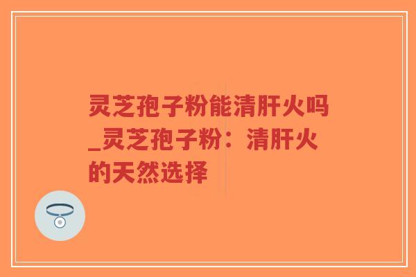 灵芝孢子粉能清肝火吗_灵芝孢子粉：清肝火的天然选择