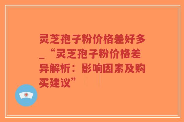 灵芝孢子粉价格差好多_“灵芝孢子粉价格差异解析：影响因素及购买建议”