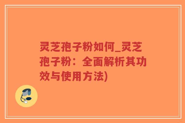 灵芝孢子粉如何_灵芝孢子粉：全面解析其功效与使用方法)