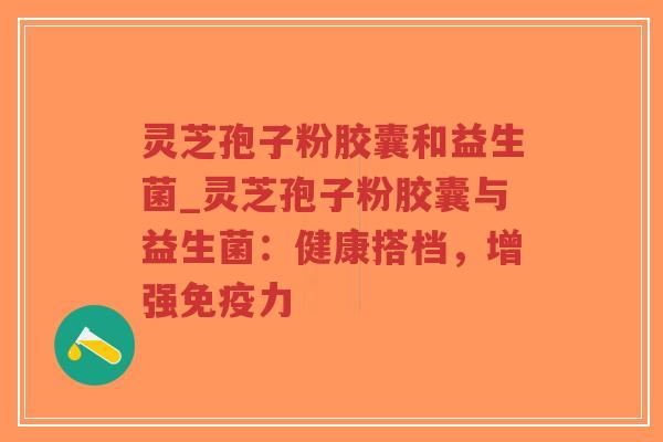 灵芝孢子粉胶囊和益生菌_灵芝孢子粉胶囊与益生菌：健康搭档，增强免疫力