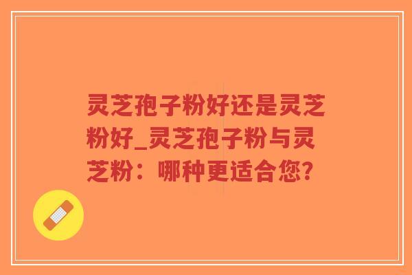 灵芝孢子粉好还是灵芝粉好_灵芝孢子粉与灵芝粉:哪种更适合您? 灵芝孢子粉好还是灵芝粉好_灵芝孢子粉与灵芝粉:哪种更适合您?