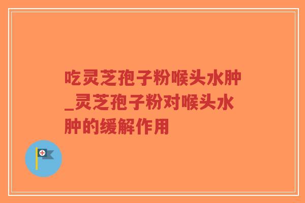 吃灵芝孢子粉喉头水肿_灵芝孢子粉对喉头水肿的缓解作用