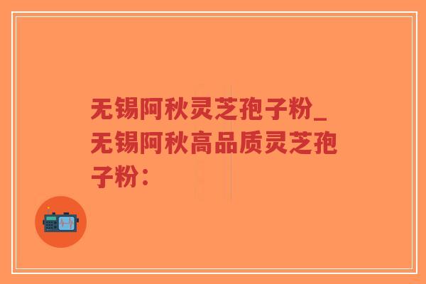 无锡阿秋灵芝孢子粉_无锡阿秋高品质灵芝孢子粉：
