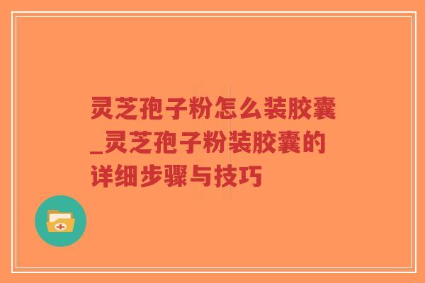 灵芝孢子粉怎么装胶囊_灵芝孢子粉装胶囊的详细步骤与技巧 灵芝孢子粉怎么装胶囊_灵芝孢子粉装胶囊的详细步骤与技巧