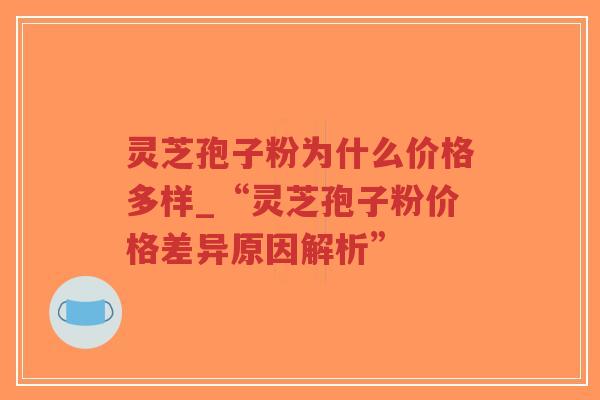 灵芝孢子粉为什么价格多样_“灵芝孢子粉价格差异原因解析”
