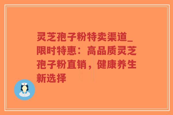 灵芝孢子粉特卖渠道_限时特惠：高品质灵芝孢子粉直销，健康养生新选择