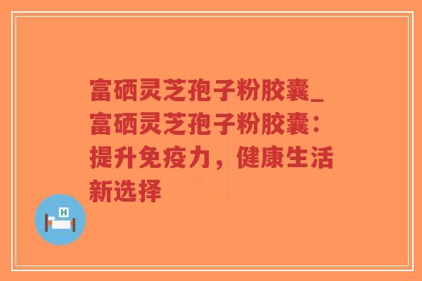 富硒灵芝孢子粉胶囊_富硒灵芝孢子粉胶囊：提升免疫力，健康生活新选择