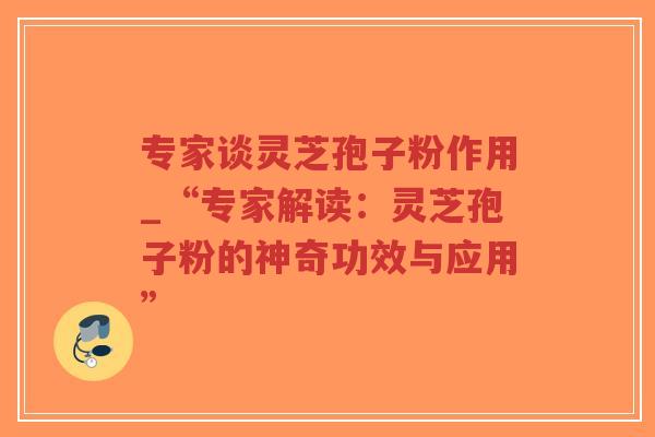专家谈灵芝孢子粉作用_“专家解读：灵芝孢子粉的神奇功效与应用”