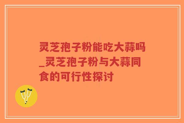 灵芝孢子粉能吃大蒜吗_灵芝孢子粉与大蒜同食的可行性探讨