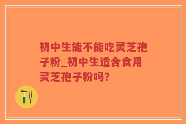 初中生能不能吃灵芝孢子粉_初中生适合食用灵芝孢子粉吗？