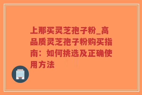 上那买灵芝孢子粉_高品质灵芝孢子粉购买指南：如何挑选及正确使用方法