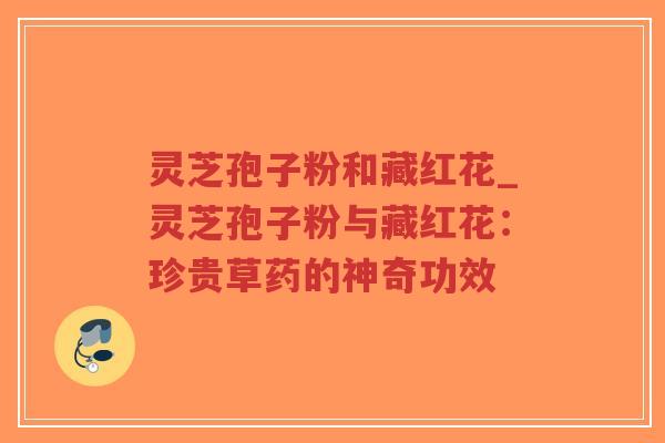 灵芝孢子粉和藏红花_灵芝孢子粉与藏红花：珍贵草药的神奇功效