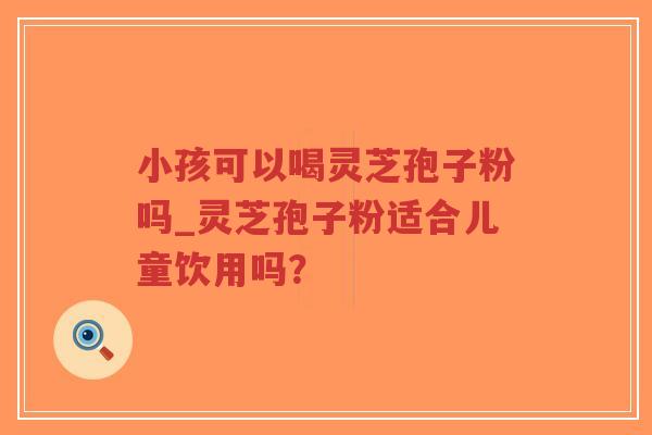 小孩可以喝灵芝孢子粉吗_灵芝孢子粉适合儿童饮用吗? 小孩可以喝灵芝孢子粉吗_灵芝孢子粉适合儿童饮用吗?