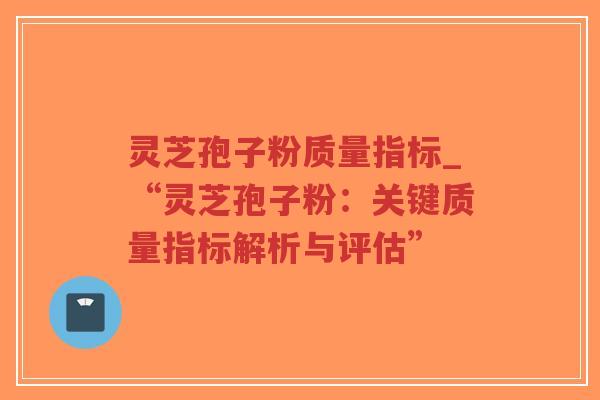 灵芝孢子粉质量指标_“灵芝孢子粉：关键质量指标解析与评估”