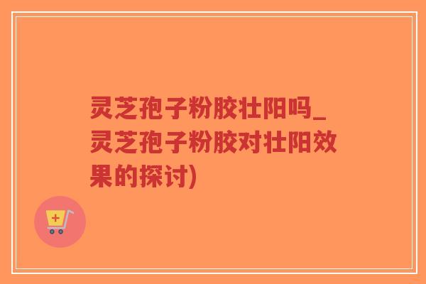 灵芝孢子粉胶壮阳吗_灵芝孢子粉胶对壮阳效果的探讨)